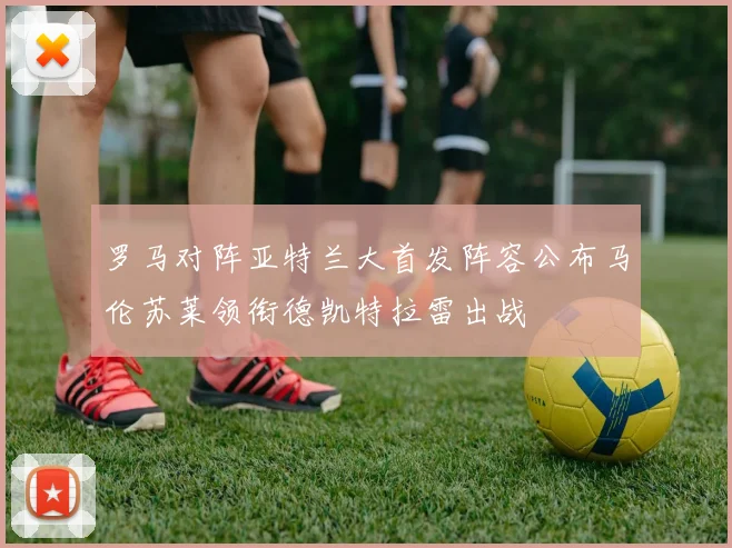 罗马对阵亚特兰大首发阵容公布马伦苏莱领衔德凯特拉雷出战
