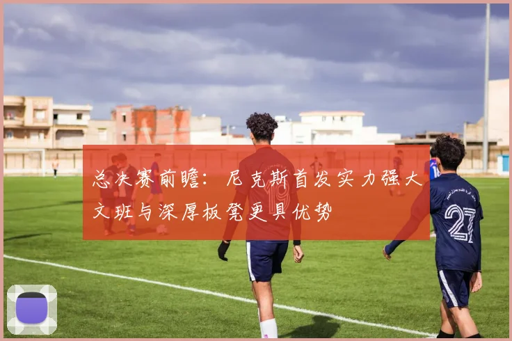 总决赛前瞻：尼克斯首发实力强大文班与深厚板凳更具优势