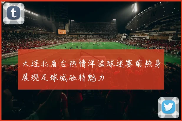 大连北看台热情洋溢球迷赛前热身展现足球城独特魅力