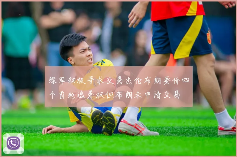 绿军积极寻求交易杰伦布朗要价四个首轮选秀权但布朗未申请交易
