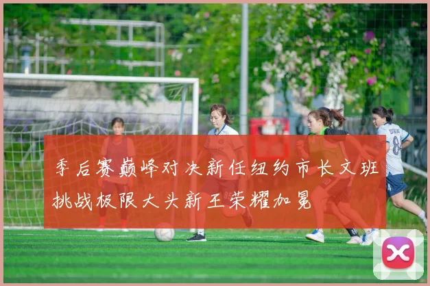 季后赛巅峰对决新任纽约市长文班挑战极限大头新王荣耀加冕