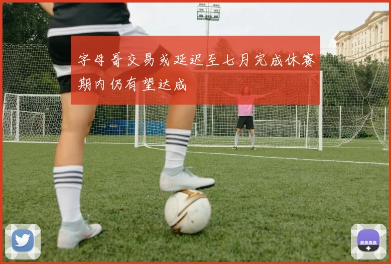 字母哥交易或延迟至七月完成休赛期内仍有望达成