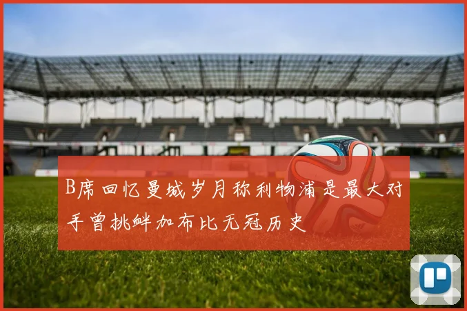 B席回忆曼城岁月称利物浦是最大对手曾挑衅加布比无冠历史