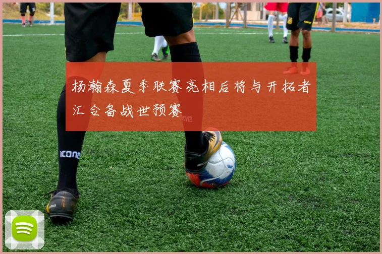 杨瀚森夏季联赛亮相后将与开拓者汇合备战世预赛