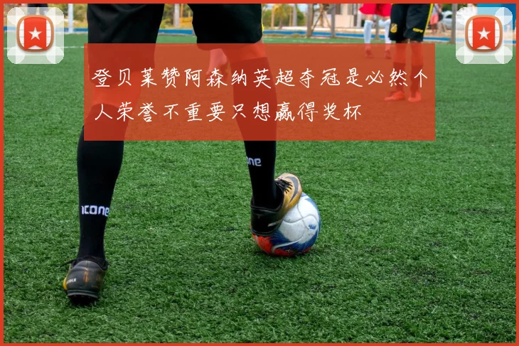 登贝莱赞阿森纳英超夺冠是必然个人荣誉不重要只想赢得奖杯