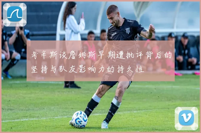 考辛斯谈詹姆斯早期遭批评背后的坚持与队友影响力的持久性