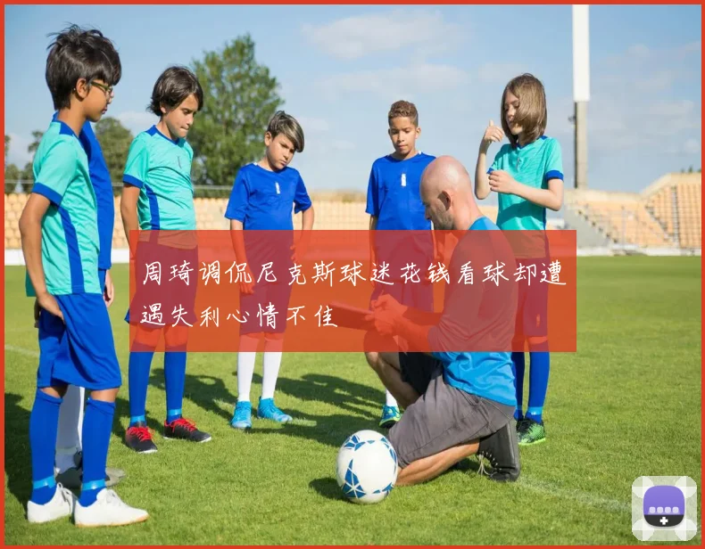 周琦调侃尼克斯球迷花钱看球却遭遇失利心情不佳