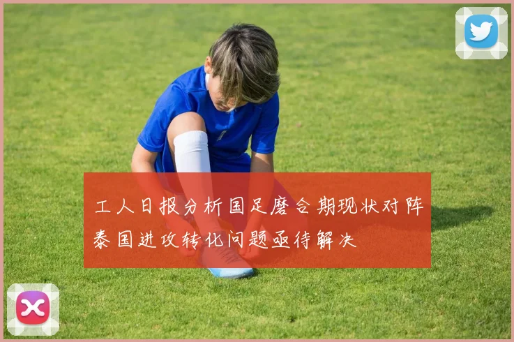 工人日报分析国足磨合期现状对阵泰国进攻转化问题亟待解决