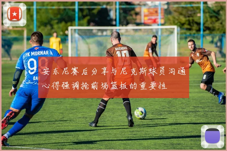 安东尼赛后分享与尼克斯球员沟通心得强调抢前场篮板的重要性