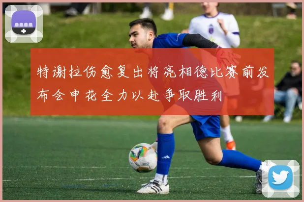 特谢拉伤愈复出将亮相德比赛前发布会申花全力以赴争取胜利