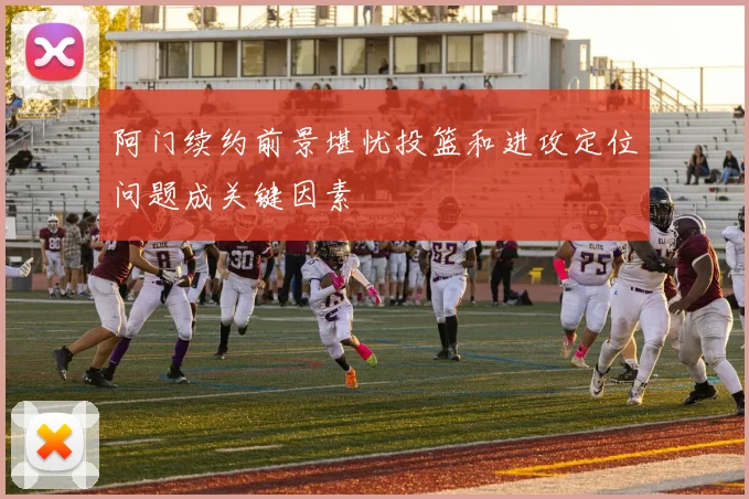 阿门续约前景堪忧投篮和进攻定位问题成关键因素