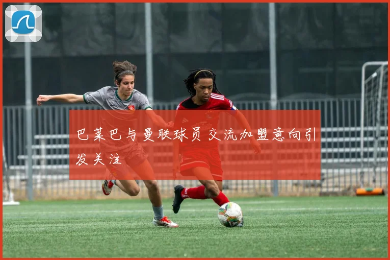 巴莱巴与曼联球员交流加盟意向引发关注