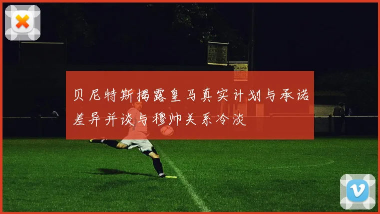 贝尼特斯揭露皇马真实计划与承诺差异并谈与穆帅关系冷淡