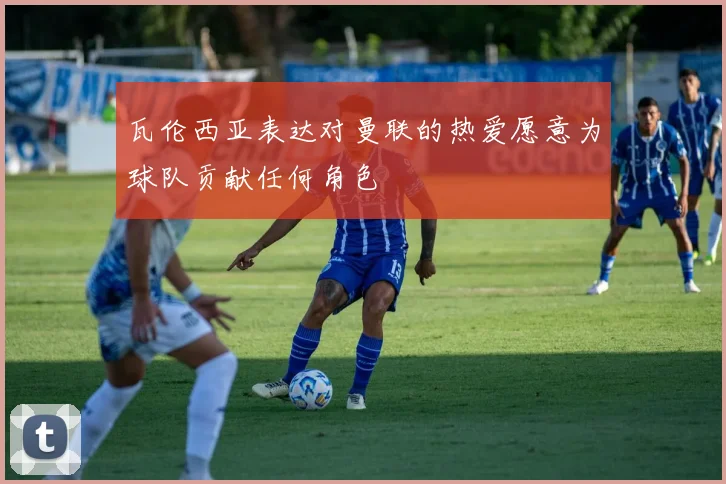 瓦伦西亚表达对曼联的热爱愿意为球队贡献任何角色