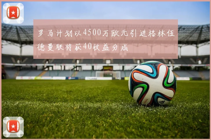 罗马计划以4500万欧元引进格林伍德曼联将获40收益分成