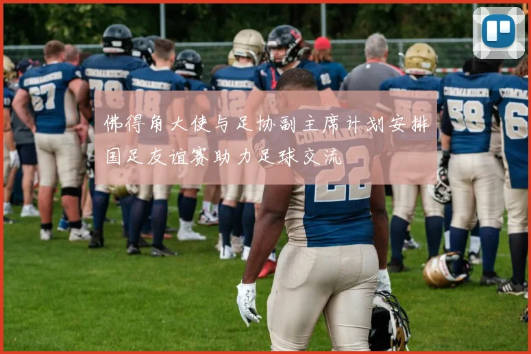 佛得角大使与足协副主席计划安排国足友谊赛助力足球交流