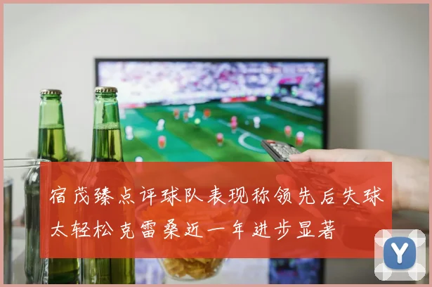 宿茂臻点评球队表现称领先后失球太轻松克雷桑近一年进步显著