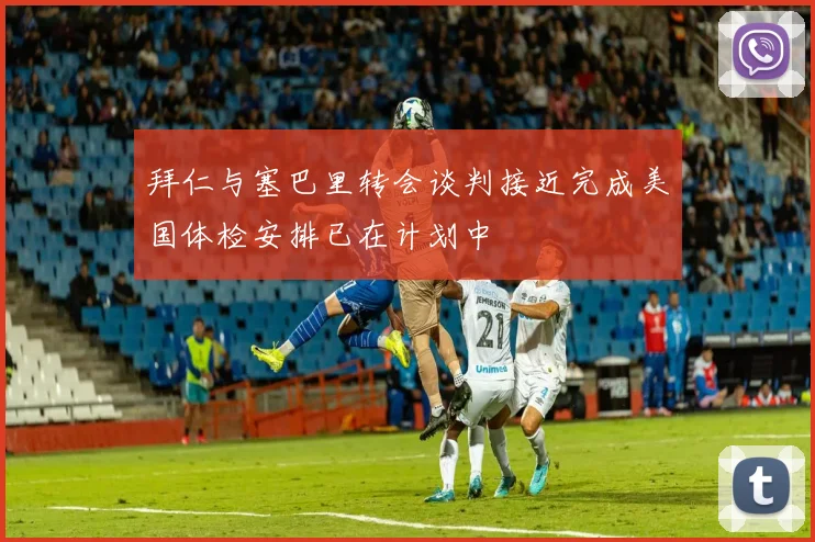 拜仁与塞巴里转会谈判接近完成美国体检安排已在计划中