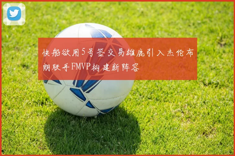 快船欲用5号签交易雄鹿引入杰伦布朗联手FMVP构建新阵容