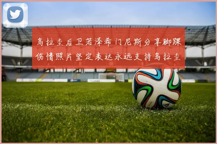 乌拉圭后卫若泽希门尼斯分享脚踝伤情照片坚定表达永远支持乌拉圭