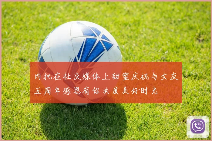 内托在社交媒体上甜蜜庆祝与女友五周年感恩有你共度美好时光