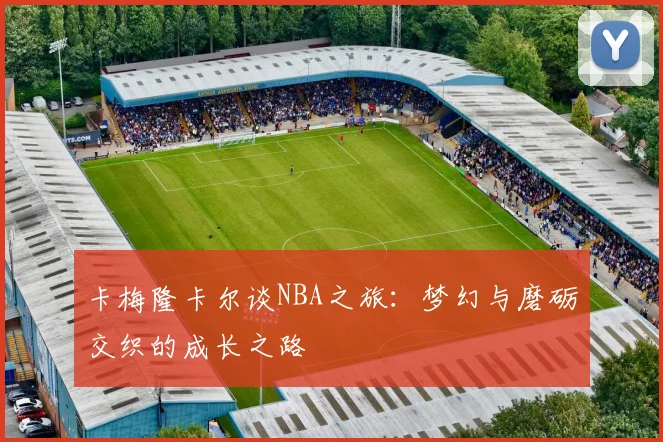 卡梅隆卡尔谈NBA之旅：梦幻与磨砺交织的成长之路