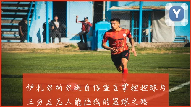 伊扎尔纳尔逊自信宣言掌控控球与三分后无人能挡我的篮球之路