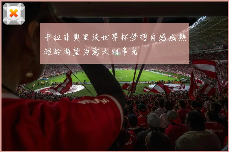 卡拉菲奥里谈世界杯梦想自感成熟超龄渴望为意大利争光
