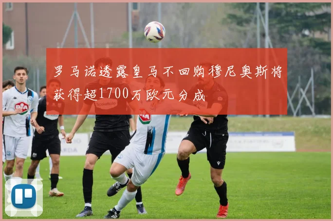 罗马诺透露皇马不回购穆尼奥斯将获得超1700万欧元分成