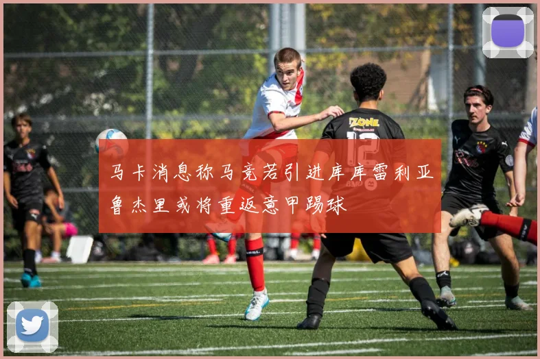 马卡消息称马竞若引进库库雷利亚鲁杰里或将重返意甲踢球