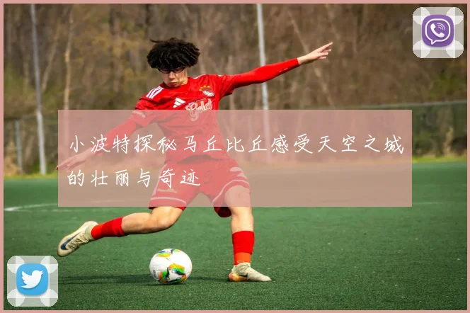 小波特探秘马丘比丘感受天空之城的壮丽与奇迹
