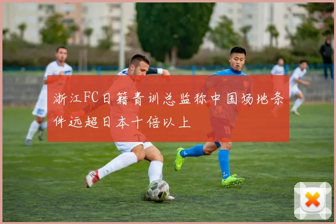 浙江FC日籍青训总监称中国场地条件远超日本十倍以上
