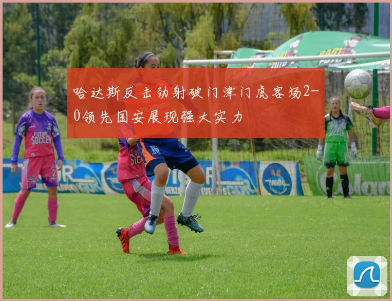 哈达斯反击劲射破门津门虎客场2-0领先国安展现强大实力